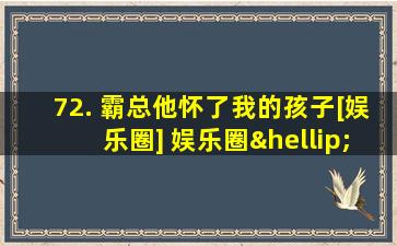 72. 霸总他怀了我的孩子[娱乐圈] 娱乐圈……